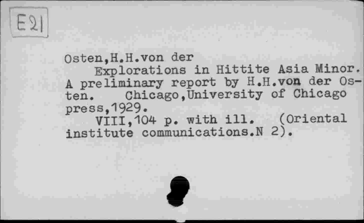 ﻿г —
ESI
Osten,H.Н.von der
Explorations in Hittite Asia Minor. A preliminary report by H.H.von der Osten. Chicago,University of Chicago press,1929»
VIII,104 p. with ill. (Oriental institute communications.N 2).